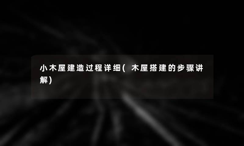 小木屋建造过程(木屋搭建的步骤讲解) 小木屋建造过程(木屋搭建的步骤讲解)
