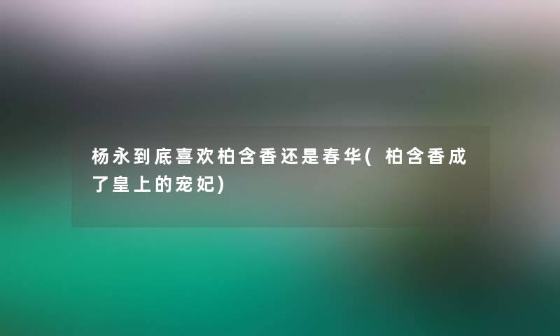 杨永到底喜欢柏含香还是春华(柏含香成了皇上的宠妃) 杨永到底喜欢柏含香还是春华(柏含香成了皇上的宠妃)