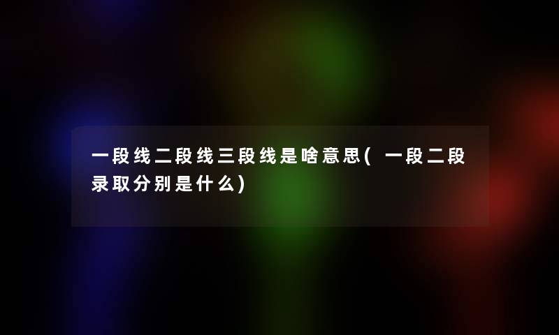 一段线二段线三段线是啥意思(一段二段录取分别是什么) 一段线二段线三段线是啥意思(一段二段录取分别是什么)