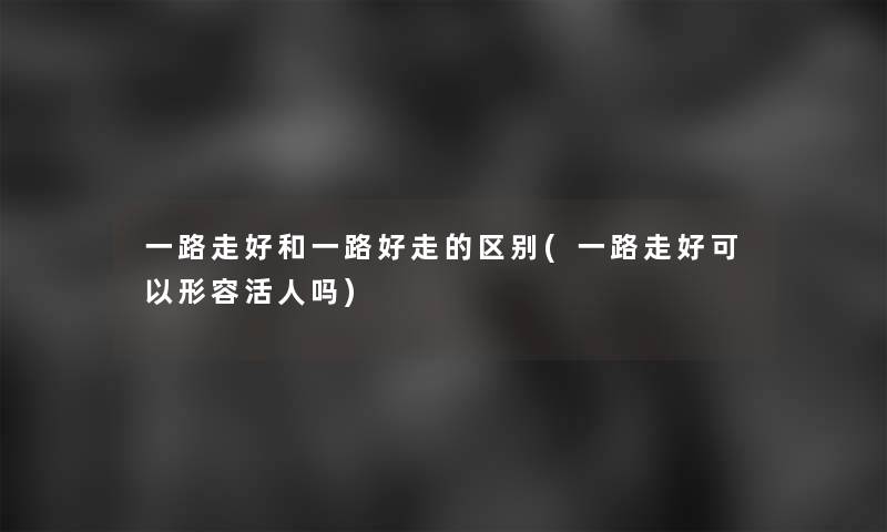 一路走好和一路好走的区别(一路走好可以形容活人吗) 一路走好和一路好走的区别(一路走好可以形容活人吗)