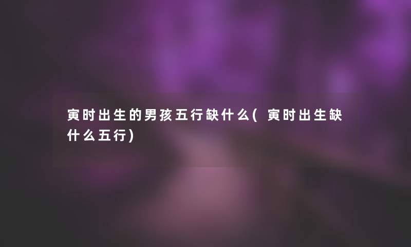 寅时出生的男孩五行缺什么(寅时出生缺什么五行) 寅时出生的男孩五行缺什么(寅时出生缺什么五行)