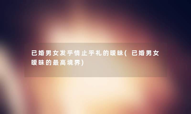 已婚男女发乎情止乎礼的暧昧(已婚男女暧昧的高境界) 已婚男女发乎情止乎礼的暧昧(已婚男女暧昧的高境界)