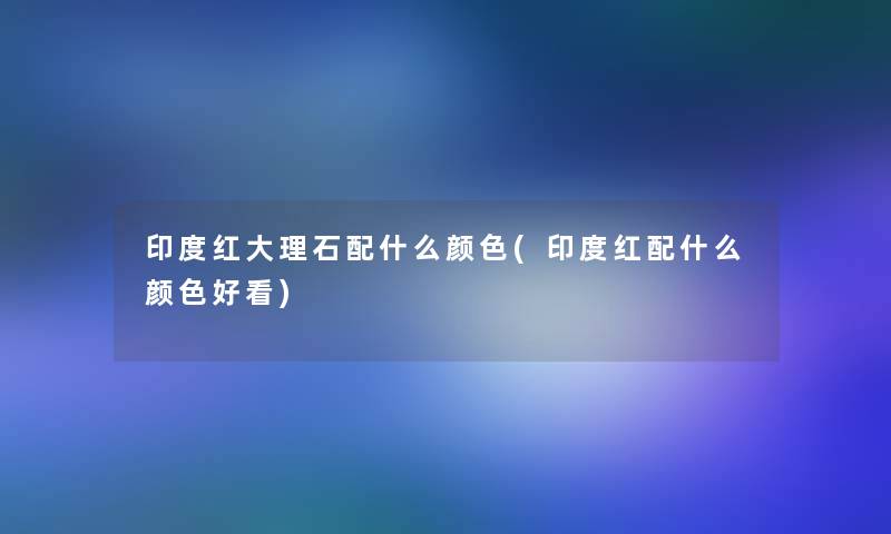 印度红大理石配什么颜色(印度红配什么颜色好看) 印度红大理石配什么颜色(印度红配什么颜色好看)
