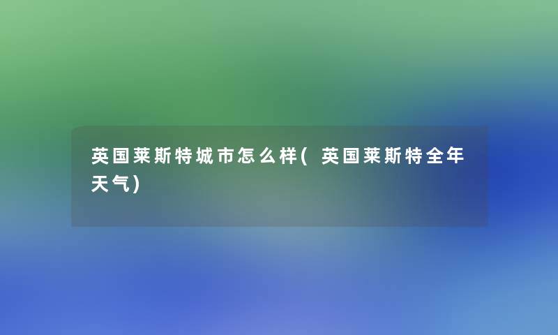 英国莱斯特城市怎么样(英国莱斯特全年天气) 英国莱斯特城市怎么样(英国莱斯特全年天气)