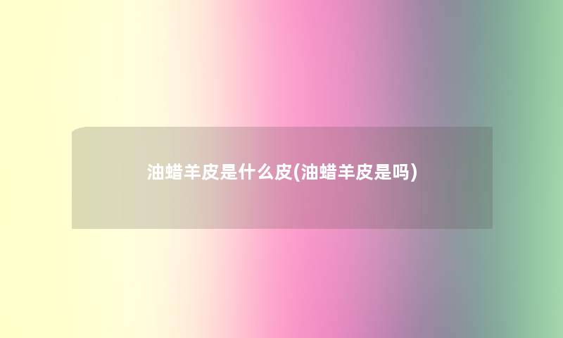 油蜡羊皮是什么皮(油蜡羊皮是吗) 油蜡羊皮是什么皮(油蜡羊皮是吗)