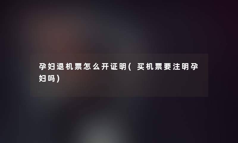 孕妇退机票怎么开证明(买机票要注明孕妇吗)
