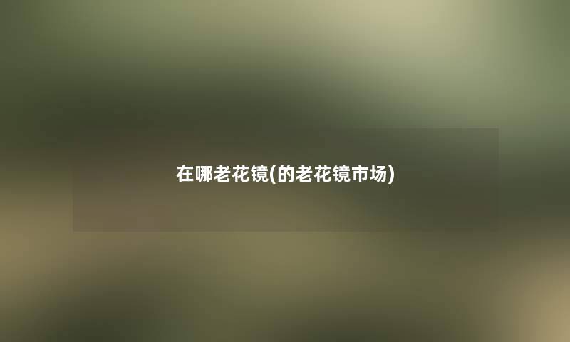 在哪老花镜(的老花镜市场) 在哪老花镜(的老花镜市场)