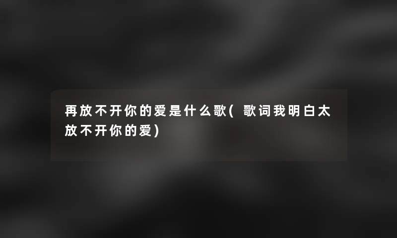 再放不开你的爱是什么歌(歌词我明白太放不开你的爱) 再放不开你的爱是什么歌(歌词我明白太放不开你的爱)