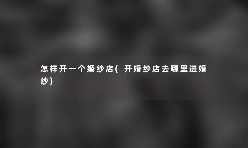 怎样开一个婚纱店(开婚纱店去哪里进婚纱) 怎样开一个婚纱店(开婚纱店去哪里进婚纱)