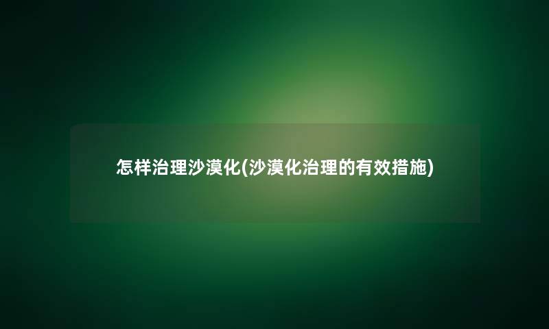 怎样治理沙漠化(沙漠化治理的有效措施) 怎样治理沙漠化(沙漠化治理的有效措施)
