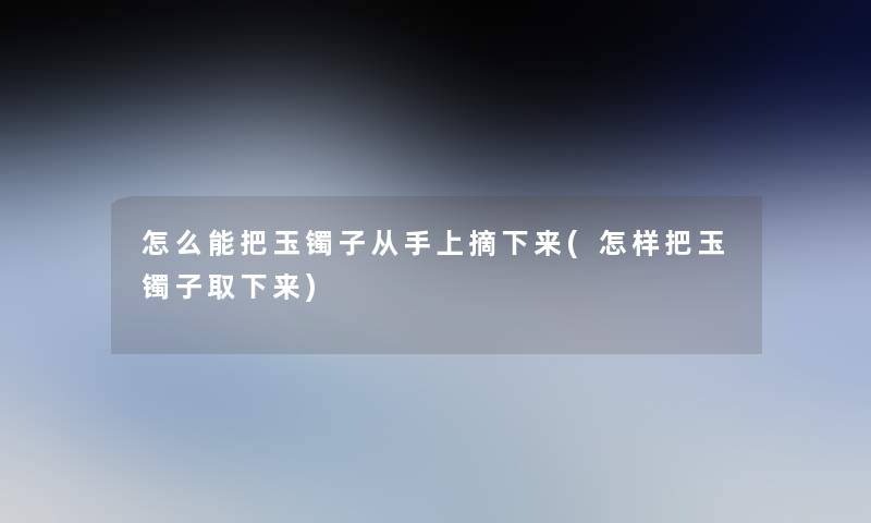 怎么能把玉镯子从手上摘下来(怎样把玉镯子取下来) 怎么能把玉镯子从手上摘下来(怎样把玉镯子取下来)