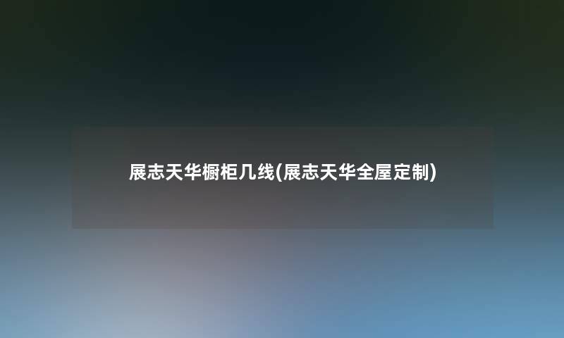 展志天华橱柜几线(展志天华全屋定制) 展志天华橱柜几线(展志天华全屋定制)