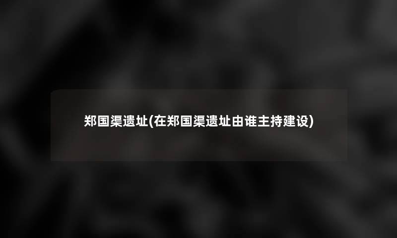 郑国渠遗址(在郑国渠遗址由谁主持建设) 郑国渠遗址(在郑国渠遗址由谁主持建设)