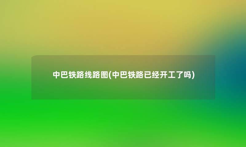 中巴铁路线路图(中巴铁路已经开工了吗) 中巴铁路线路图(中巴铁路已经开工了吗)