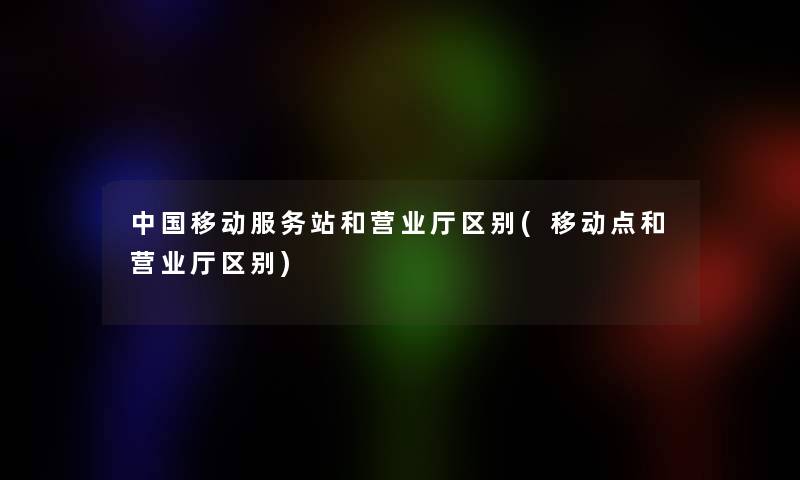 中国移动服务站和营业厅区别(移动点和营业厅区别) 中国移动服务站和营业厅区别(移动点和营业厅区别)