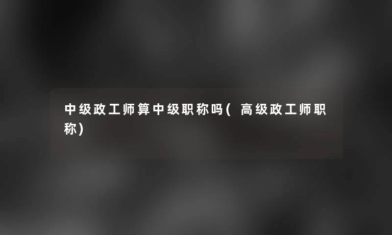 中级政工师算中级职称吗(高级政工师职称) 中级政工师算中级职称吗(高级政工师职称)