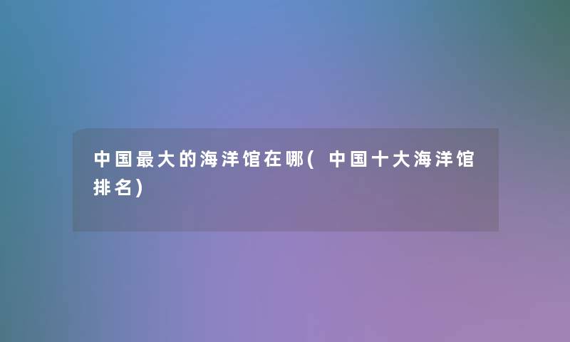 中国大的海洋馆在哪(中国一些海洋馆推荐) 中国大的海洋馆在哪(中国一些海洋馆推荐)