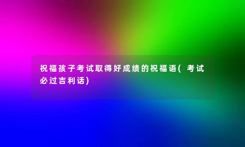祝福孩子考试取得好成绩的祝福语(考试必过吉利话) 祝福孩子考试取得好成绩的祝福语(考试必过吉利话)