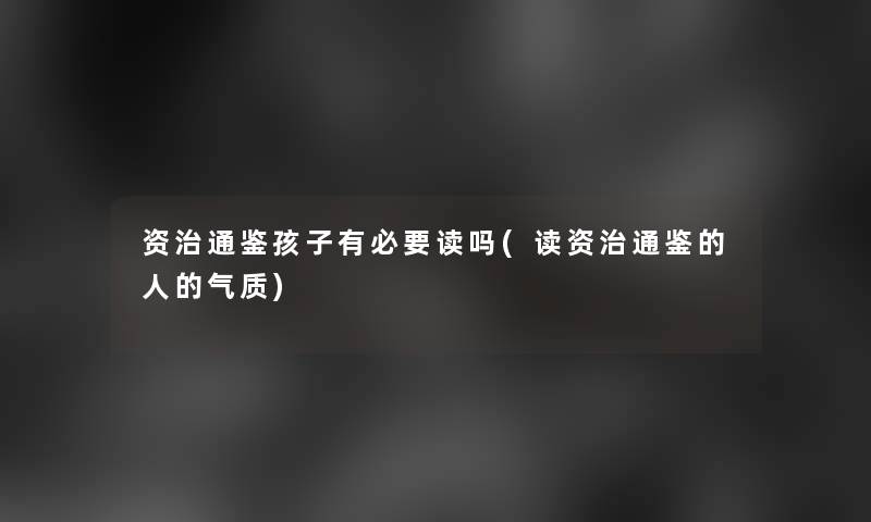 资治通鉴孩子有必要读吗(读资治通鉴的人的气质) 资治通鉴孩子有必要读吗(读资治通鉴的人的气质)