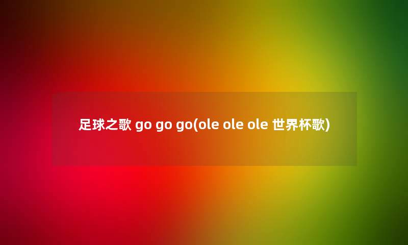 足球之歌 go go go(ole ole ole 世界杯歌) 足球之歌 go go go(ole ole ole 世界杯歌)