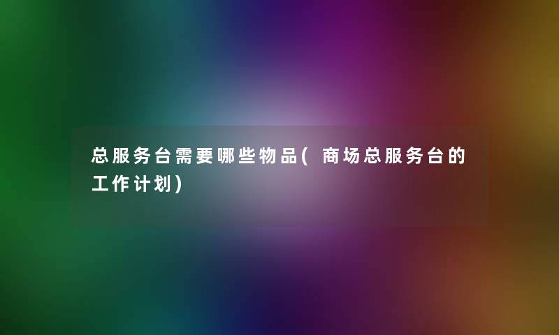总服务台需要哪些物品(商场总服务台的工作计划) 总服务台需要哪些物品(商场总服务台的工作计划)
