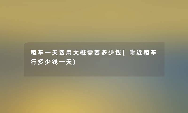 租车一天费用大概需要多少钱(附近租车行多少钱一天) 租车一天费用大概需要多少钱(附近租车行多少钱一天)