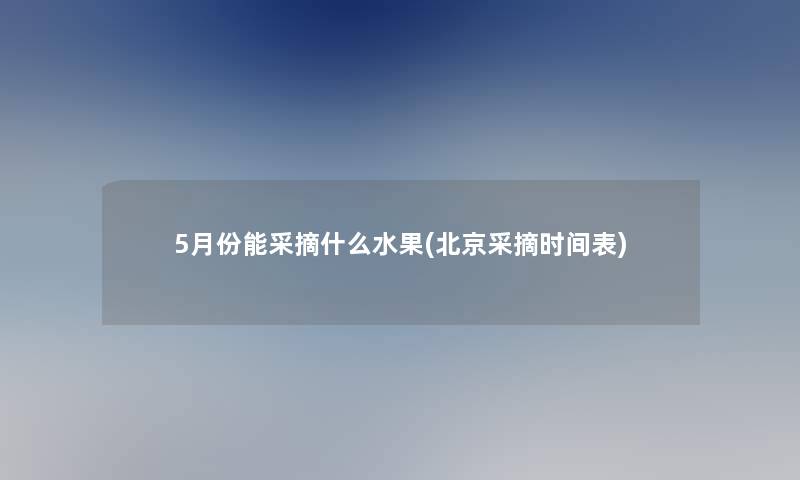 5月份能采摘什么水果(北京采摘时间表) 5月份能采摘什么水果(北京采摘时间表)
