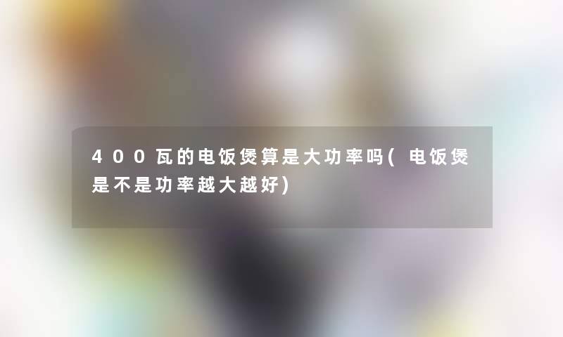 400瓦的电饭煲算是大功率吗(电饭煲是不是功率越大越好) 400瓦的电饭煲算是大功率吗(电饭煲是不是功率越大越好)