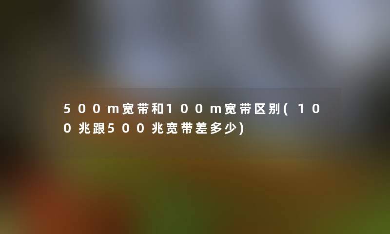500m宽带和100m宽带区别(100兆跟500兆宽带差多少) 500m宽带和100m宽带区别(100兆跟500兆宽带差多少)