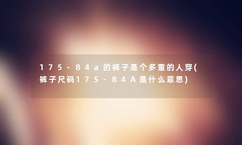175-84a的裤子是个多重的人穿(裤子尺码175-84A是什么意思) 175-84a的裤子是个多重的人穿(裤子尺码175-84A是什么意思)
