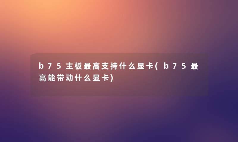 b75主板高支持什么显卡(b75高能带动什么显卡) b75主板高支持什么显卡(b75高能带动什么显卡)