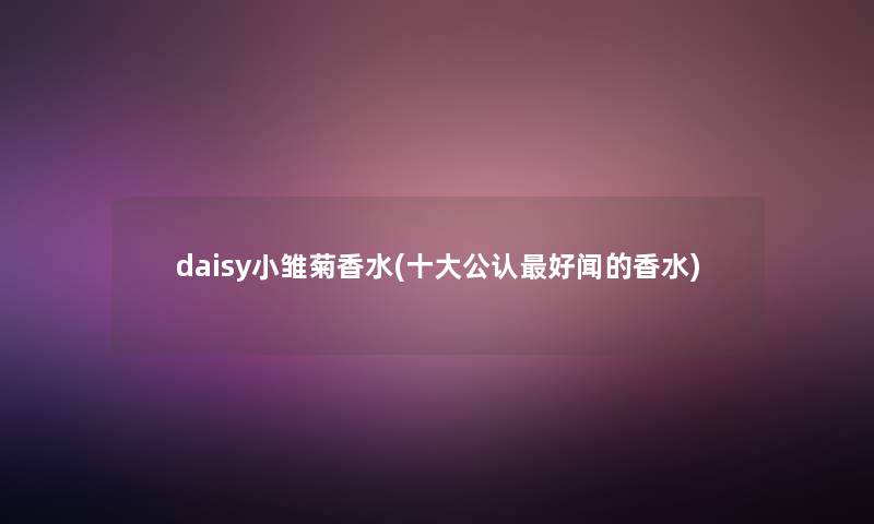 daisy小雏菊香水(一些不错好闻的香水) daisy小雏菊香水(一些不错好闻的香水)