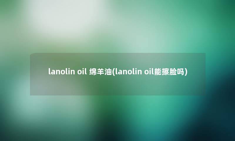 lanolin oil 绵羊油(lanolin oil能擦脸吗) lanolin oil 绵羊油(lanolin oil能擦脸吗)