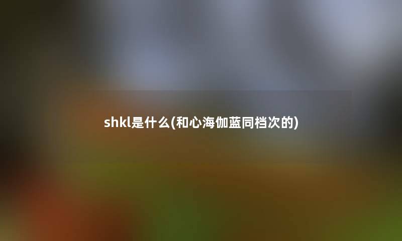 shkl是什么(和心海伽蓝同档次的) shkl是什么(和心海伽蓝同档次的)