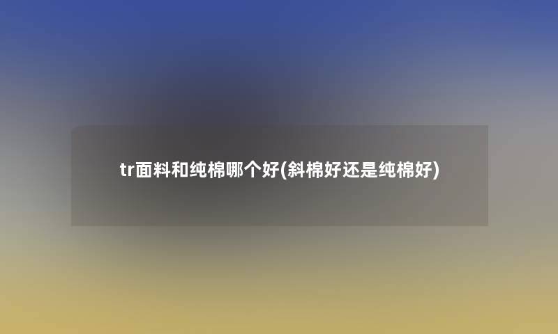 tr面料和纯棉哪个好(斜棉好还是纯棉好) tr面料和纯棉哪个好(斜棉好还是纯棉好)