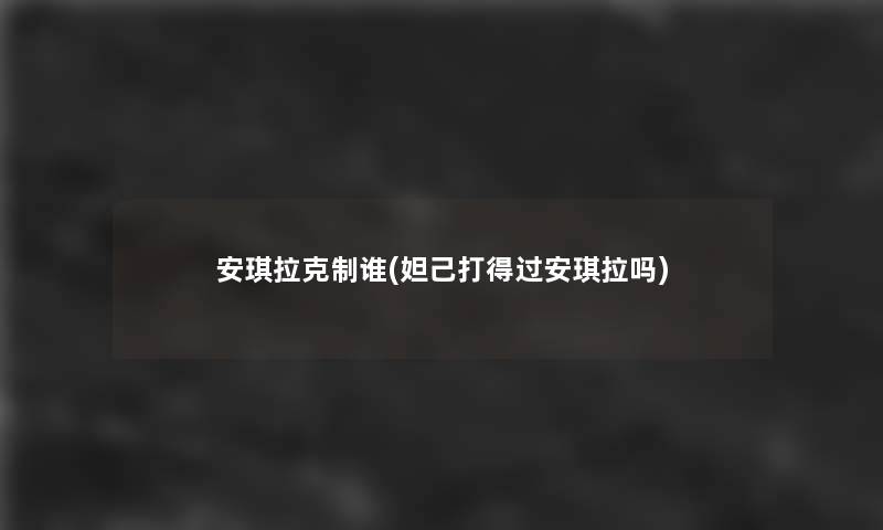 安琪拉克制谁(妲己打得过安琪拉吗) 安琪拉克制谁(妲己打得过安琪拉吗)