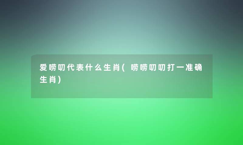 爱唠叨代表什么生肖(唠唠叨叨打一准确生肖) 爱唠叨代表什么生肖(唠唠叨叨打一准确生肖)