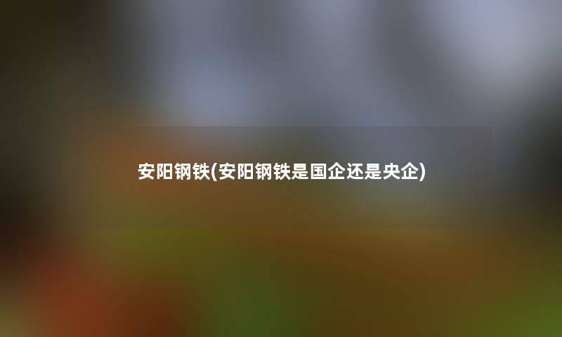 安阳钢铁(安阳钢铁是国企还是央企) 安阳钢铁(安阳钢铁是国企还是央企)
