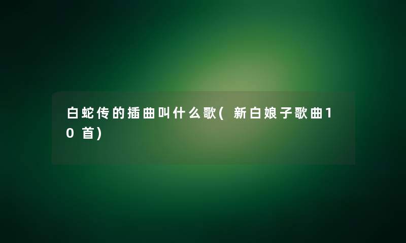 白蛇传的插曲叫什么歌(新白娘子歌曲10首) 白蛇传的插曲叫什么歌(新白娘子歌曲10首)