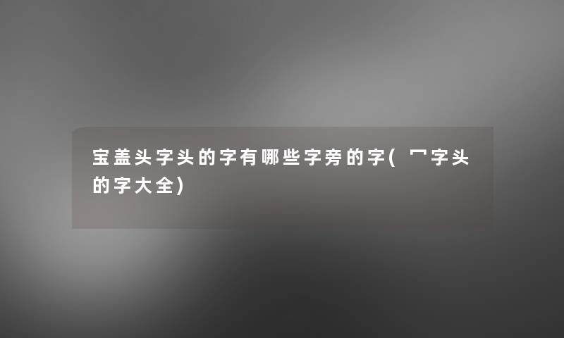 宝盖头字头的字有哪些字旁的字(冖字头的字大全) 宝盖头字头的字有哪些字旁的字(冖字头的字大全)