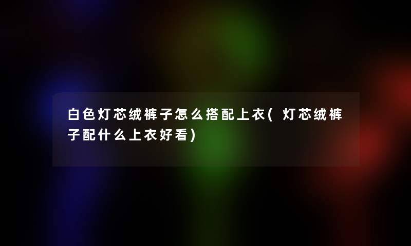 白色灯芯绒裤子怎么搭配上衣(灯芯绒裤子配什么上衣好看) 白色灯芯绒裤子怎么搭配上衣(灯芯绒裤子配什么上衣好看)