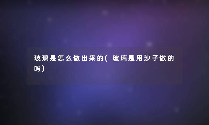 玻璃是怎么做出来的(玻璃是用沙子做的吗) 玻璃是怎么做出来的(玻璃是用沙子做的吗)