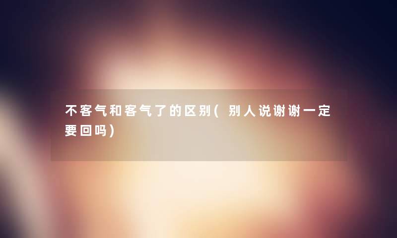 不客气和客气了的区别(别人说谢谢一定要回吗) 不客气和客气了的区别(别人说谢谢一定要回吗)