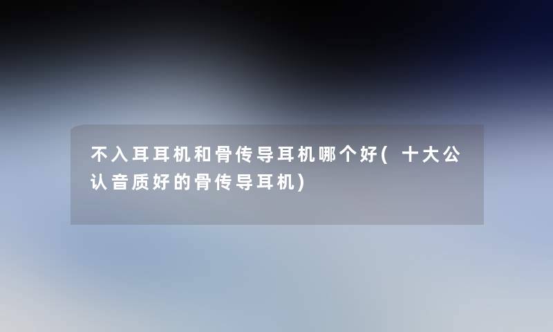 不入耳耳机和骨传导耳机哪个好(一些不错音质好的骨传导耳机) 不入耳耳机和骨传导耳机哪个好(一些不错音质好的骨传导耳机)