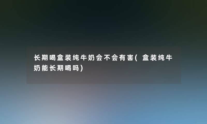 长期喝盒装纯牛奶会不会有害(盒装纯牛奶能长期喝吗) 长期喝盒装纯牛奶会不会有害(盒装纯牛奶能长期喝吗)