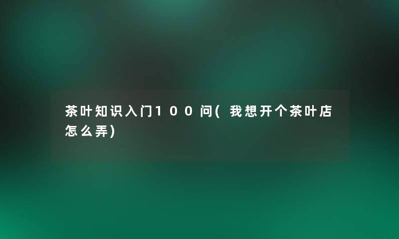 茶叶知识入门100问(我想开个茶叶店怎么弄) 茶叶知识入门100问(我想开个茶叶店怎么弄)