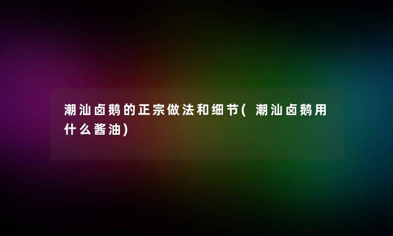 潮汕卤鹅的正宗做法和细节(潮汕卤鹅用什么酱油) 潮汕卤鹅的正宗做法和细节(潮汕卤鹅用什么酱油)
