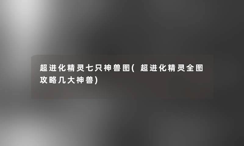 超进化精灵七只神兽图(超进化精灵全图攻略几大神兽) 超进化精灵七只神兽图(超进化精灵全图攻略几大神兽)