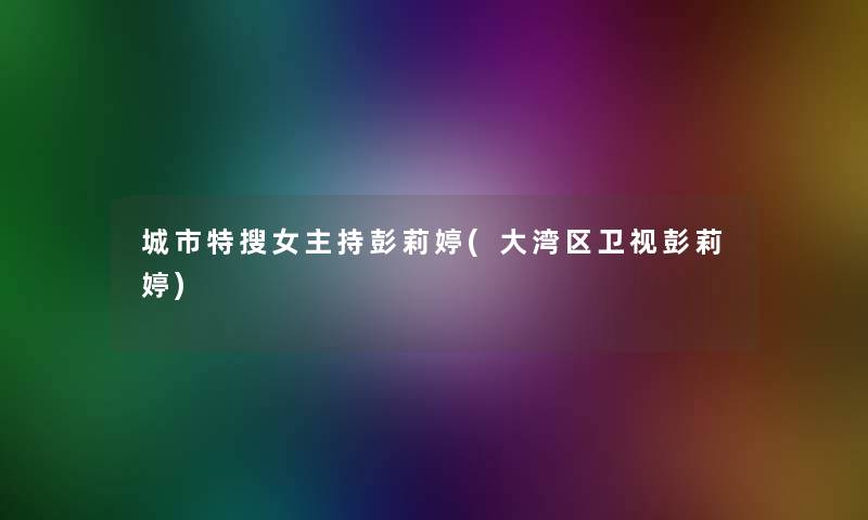 城市特搜女主持彭莉婷(大湾区卫视彭莉婷) 城市特搜女主持彭莉婷(大湾区卫视彭莉婷)