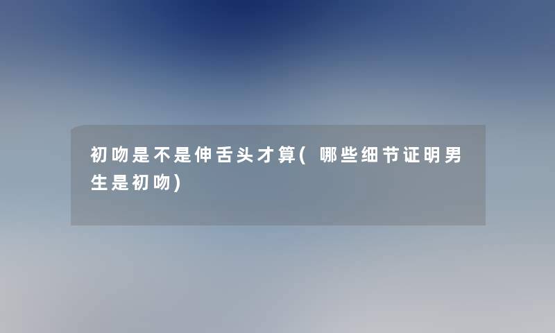 初吻是不是伸舌头才算(哪些细节证明男生是初吻) 初吻是不是伸舌头才算(哪些细节证明男生是初吻)